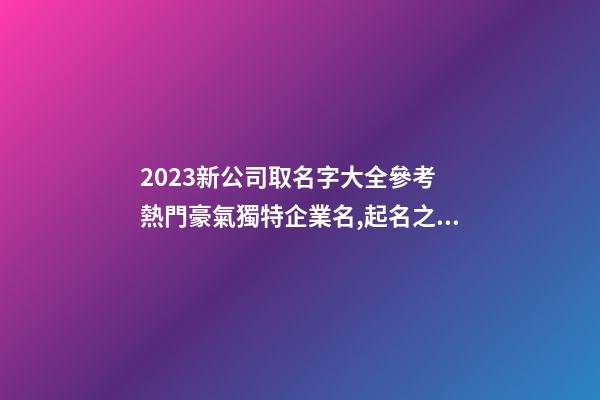 2023新公司取名字大全參考 熱門豪氣獨特企業名,起名之家